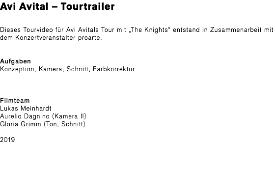 Avi Avital – Tourtrailer Dieses Tourvideo für Avi Avitals Tour mit „The Knights“ entstand in Zusammenarbeit mit dem Konzertveranstalter proarte. Aufgaben Konzeption, Kamera, Schnitt, Farbkorrektur Filmteam Lukas Meinhardt Aurelio Dagnino (Kamera II) Gloria Grimm (Ton, Schnitt) 2019